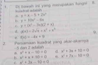 Di bawah ini yang merupakan fungsi 8.
kuadrat adalah ...
a. y=x-5+2x^3
b. y=10x^2-6x
c. y=(x^2-3x)(2+x)
d. g(x)=2sqrt(x)+x^2+x^5
9.
e. f(x)=-4x+9
2. Persamaan kuadrat yang akar-akarnya
-5 dan 2 adalah ....
a. x^2+x-10=0 d. x^2+3x+10=0
b. x^2+x+10=0 e. x^2+7x-10=0
C、 x^2+3x-10=0