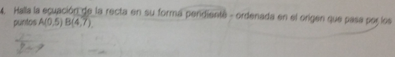 Halla la ecuación de la recta en su forma pendiente - ordenada en el origen que pasa por los 
puntos A(0,5endpmatrix Bbeginpmatrix 4,7endpmatrix.