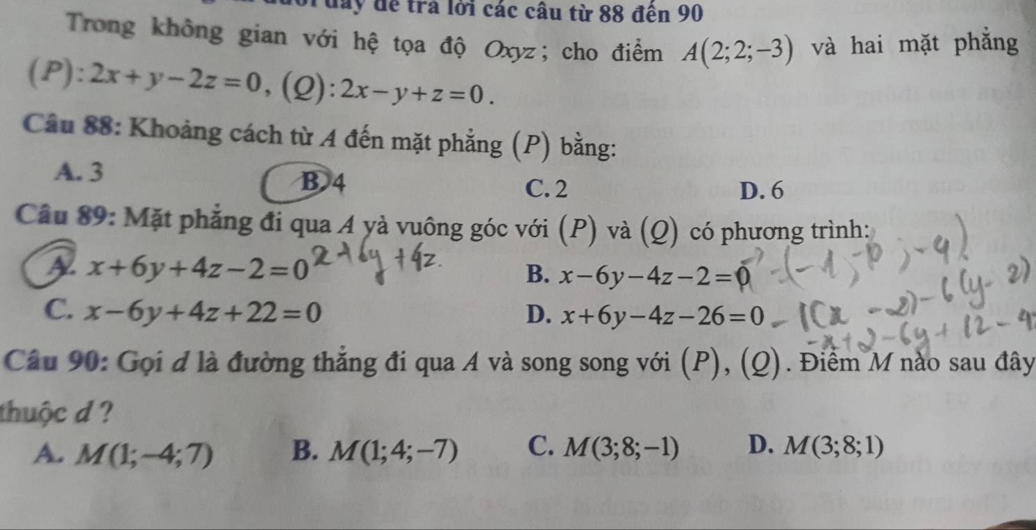 Grday để trả lời các câu từ 88 đến 90
Trong không gian với hệ tọa độ Oxyz; cho điểm A(2;2;-3) và hai mặt phẳng
(P): 2x+y-2z=0 ,(Q): 2x-y+z=0. 
Câu 88: Khoảng cách từ A đến mặt phẳng ( (P) bằng:
A. 3 C. 2
B 4
D. 6
Cầu 89: Mặt phẳng đi qua A yà vuông góc với (P) và (Q) có phương trình:
A x+6y+4z-2=0
B. x-6y-4z-2=0
C. x-6y+4z+22=0 D. x+6y-4z-26=0
Câu 90: Gọi d là đường thẳng đi qua A và song song với (P), (Q) Điểm M nào sau đây
thuộc d ?
A. M(1;-4;7) B. M(1;4;-7) C. M(3;8;-1) D. M(3;8;1)