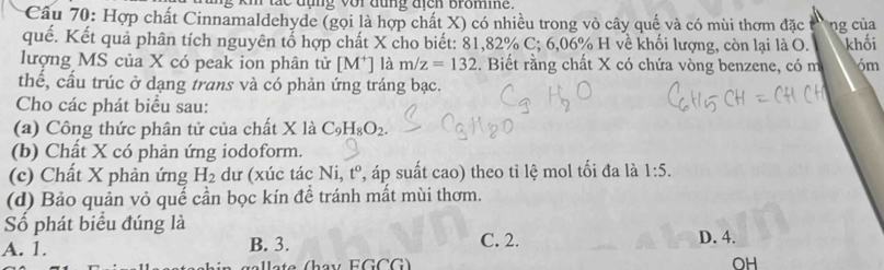 ae dụng vor dung dich bromine .
Câu 70: Hợp chất Cinnamaldehyde (gọi là hợp chất X) có nhiều trong vỏ cây quế và có mùi thơm đặc ng của
quế. Kết quả phân tích nguyên tổ hợp chất X cho biết: 81,82% C; 6,06% H về khối lượng, còn lại là O. khối
lượng MS của X có peak ion phân tử [M^+] là m/z=132. Biết rằng chất X có chứa vòng benzene, có m 6m
thế, cấu trúc ở dạng trans và có phản ứng tráng bạc.
Cho các phát biểu sau:
(a) Công thức phân tử của chất X là C_9H_8O_2. 
(b) Chất X có phản ứng iodoform.
(c) Chất X phản ứng H_2 dư (xúc tác Ni, t^o P, áp suất cao) theo tỉ lệ mol tối đa là 1:5. 
(d) Bảo quản vỏ quế cần bọc kín để tránh mất mùi thơm.
Số phát biểu đúng là
A. 1. B. 3. C. 2. D. 4.
GCG
OH