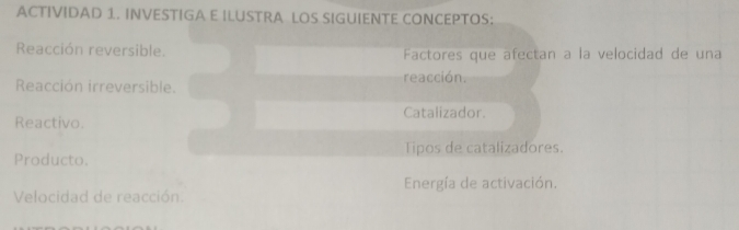 ACTIVIDAD 1. INVESTIGA E ILUSTRA LOS SIGUIENTE CONCEPTOS: 
Reacción reversible. Factores que afectan a la velocidad de una 
Reacción irreversible. reacción. 
Catalizador. 
Reactivo. 
Producto. Tipos de catalizadores. 
Energía de activación. 
Velocidad de reacción.