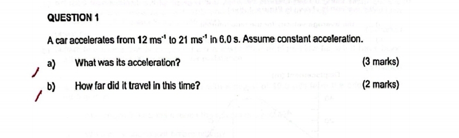 A car accelerates from 12ms^(-1) to 21ms^(-1) in 6.0 s. Assume constant accelleration. 
a) What was its acceleration? (3 marks) 
b) How far did it travel in this time? (2 marks)