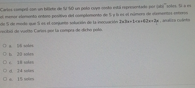 Carlos compró con un billete de S/ 50 un polo cuyo costo está representado por (ab)¯soles. Si a es
el menor elemento entero positivo del complemento de S y b es el número de elementos enteros
de S de modo que S es el conjunto solución de la inecuación 2x3x+1 , analiza cuánto
recibió de vuelto Carlos por la compra de dicho polo.
a. 16 soles
b. 20 soles
c. 18 soles
d. 24 soles
e. 15 soles