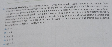 (Avaliação Nacional) Um cientista desenvolveu um estudo sobre temperatura, usando duas
máquinas semelhantes a refrigeradores. Ele chamou as máquinas de A e de B. Duranté alguns tes-
tes, observou que a temperatura x na máquina A, em graus Celsius, é sempre maior que a tem-
peratura na máquina B, sendo que, na B, a temperatura é sempre o trípio da temperatura x de A,
menas 8 graus Celsius. Então, para emitir um relatório que detalhe melhor os possíveis valores que
foram observados nas condições anteriores, ele escreveu uma inequação que traduz essa situação.
Resolvendo-a de forma correta, temos
a. x>4
b. x<4</tex>
C. x<12</tex>
d. x
e. x>-2