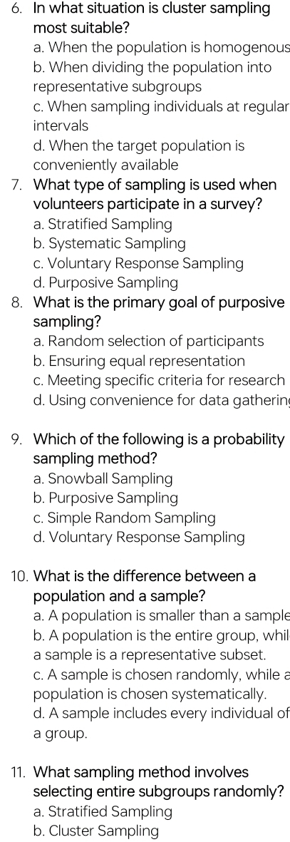 In what situation is cluster sampling
most suitable?
a. When the population is homogenous
b. When dividing the population into
representative subgroups
c. When sampling individuals at regular
intervals
d. When the target population is
conveniently available
7. What type of sampling is used when
volunteers participate in a survey?
a. Stratified Sampling
b. Systematic Sampling
c. Voluntary Response Sampling
d. Purposive Sampling
8. What is the primary goal of purposive
sampling?
a. Random selection of participants
b. Ensuring equal representation
c. Meeting specific criteria for research
d. Using convenience for data gatherin
9. Which of the following is a probability
sampling method?
a. Snowball Sampling
b. Purposive Sampling
c. Simple Random Sampling
d. Voluntary Response Sampling
10. What is the difference between a
population and a sample?
a. A population is smaller than a sample
b. A population is the entire group, whil
a sample is a representative subset.
c. A sample is chosen randomly, while a
population is chosen systematically.
d. A sample includes every individual of
a group.
11. What sampling method involves
selecting entire subgroups randomly?
a. Stratified Sampling
b. Cluster Sampling