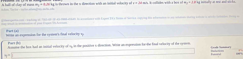 A ball of clay of mass m_1=0.26k g is thrown in the x direction with an initial velocity of v=24m/s. It collides with a box of m_2=2.8kg initially at rest and sticks. 
Adam, Taylur - taylor.adam@@my.mchs.edu 
@theexperta.com > tracking id: 7165-0F-3F-43-9988-45649. In accordance with Expert TA's Terms of Service. copying this information to any solutions sharing website is strictly forbulden. Doig so 
may result in termination of your Expert TA Account, 
Part (a) 
Write an expression for the system's final velocity v. 
Part (b) 
Assume the box had an initial velocity of v_b in the positive x direction. Write an expression for the final velocity of the system. Grade Summary
x=frac 1x_2= □ /□  
v_f=□ Deductions 0%
Potential 100%