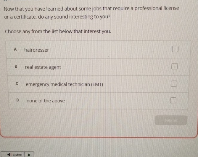 Now that you have learned about some jobs that require a professional license
or a certificate, do any sound interesting to you?
Choose any from the list below that interest you.
A hairdresser
B real estate agent
C emergency medical technician (EMT)
D none of the above
Sla te
Listen