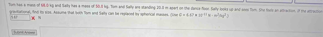 Tom has a mass of 68.0 kg and Sally has a mass of 50.0 kg. Tom and Sally are standing 20.0 m apart on the dance floor. Sally looks up and sees Tom. She feels an attraction. If the attraction 
gravitational, find its size. Assume that both Tom and Sally can be replaced by spherical masses. (Use G=6.67* 10^(-11)N· m^2/kg^2.)
5.67 X N
Submit Answer