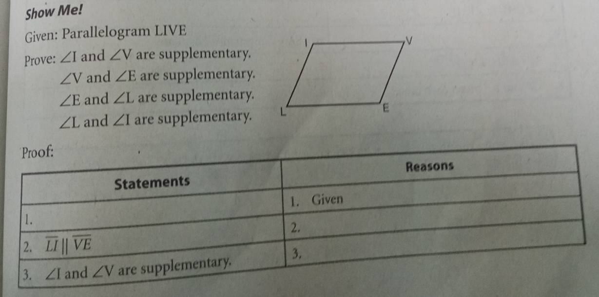 Show Me! 
Given: Parallelogram LIVE
Prove: ∠ I and ∠ V are supplementary.
∠ V and ∠ E are supplementary.
∠ E and ∠ L are supplementary.
∠ L and ∠ I are supplementary. 
Proof: 
Reasons 
Statements 
1. Given 
1. 
2. 
2. overline LIparallel overline VE
3. 
3. ∠ I and ∠ V are supplementary.