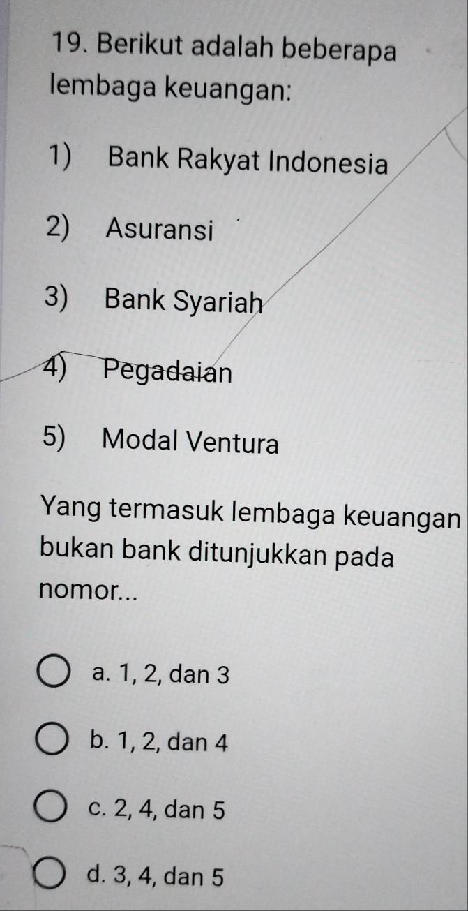 Berikut adalah beberapa
lembaga keuangan:
1) Bank Rakyat Indonesia
2) Asuransi
3) Bank Syariah
4) Pegadaian
5) Modal Ventura
Yang termasuk lembaga keuangan
bukan bank ditunjukkan pada
nomor...
a. 1, 2, dan 3
b. 1, 2, dan 4
c. 2, 4, dan 5
d. 3, 4, dan 5