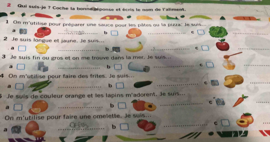 Qui suis-je ? Coche la bonne réponse et écris le nom de l'aliment. 
1 On m'utilise pour préparer une sauce pour les pâtes ou la pizza. Je suis... 
_ 
_ 
a 
b 
c 
_ 
2 Je suis longue et jaune. Je suis... 
a 
_ 
b 
_c 
_ 
3 Je suis fin ou gros et on me trouve dans la mer. Je suis... 
a 
_b 
_ 
c 
_ 
4 On m'utilise pour faire des frites. Je suis... 
_c 
a 
_b 
_ 
5 Je suis de couleur orange et les lapins m'adorent. Je suis... 
a 
_b 
_c 
_ 
On m'utilise pour faire une omelette. Je suis... 
_ 
_ 
a 
_b 
C