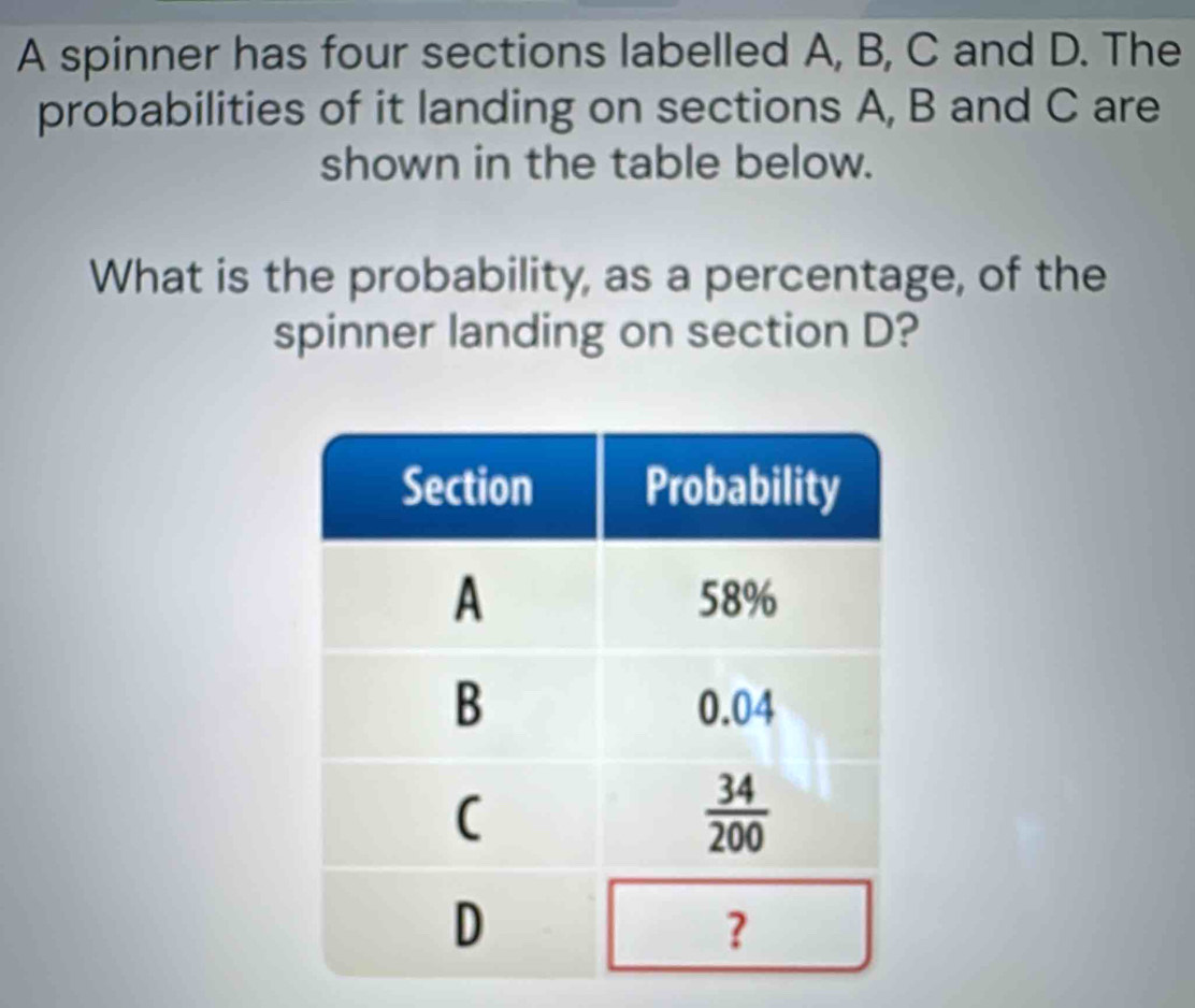 A spinner has four sections labelled A, B, C and D. The
probabilities of it landing on sections A, B and C are
shown in the table below.
What is the probability, as a percentage, of the
spinner landing on section D?