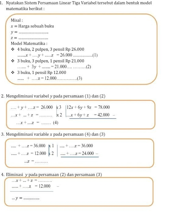 Nyatakan Sistem Persamaan Linear Tiga Variabel tersebut dalam bentuk model 
matematika berikut : 
Misal :
x= Harga sebuah buku 
_ y=
_ z=
Model Matematika : 
4 buku, 2 pulpen, 3 pensil Rp 26.000
_.......x+_·s z=26.00=2=26.000................( D 
3 buku, 3 pulpen, 1 pensil Rp 21.000
_ +3y+...=21.000.(2) 
3 buku, 1 pensil Rp 12.000
_ + _ z=12.000.(3) 
2. Mengeliminasi variabel y pada persamaan (1) dan (2)....+y+...z=26.000 __ beginarrayr x3 x2endarray |beginarrayr 12x+6y+9z=78,000 ...x+6y+z=42.000- hline endarray
x+...+z= ...x+...z= _(4) 
3. Mengeliminasi variable x pada persamaan (4) dan (3).....+.z=36.000k1....z=36.000k2|.endarray |+...z=36,000 .....z=24.000-
□ ...z= _ 
4. Eliminasi y pada persamaan (2) dan persamaan (3)...x+...+z=...
_ .....+.....z=12.000 □ 
+_4 y= _