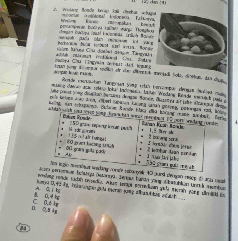 (2) dan (4)
2. Wedang Ronde kerap kali disebut sebag
minuman tradisional Indonesia. Faktany
Wedang Ronde merupakan bentu
percampuran budaya kuliner warga Tiongho
dengan budaya Iokal Indonesia. Istilah Rond
merujuk pada isian minuman ini yan
berbentuk bulat terbuat dari ketan. Ronde
dalam bahasa Cina disebut dengan Tāngyuán
adalah makanan tradisional Cina. Dalam
budaya Cina Tāngyuán terbuat dari tepung
dengan kuah manis.
ketan yang dicampur sedikit air dan dibentukirebus, dan disajk
Ronde merupakan Tangyuan yang telah bercampur dengan budaya masin
masing daerah atau selera lokal Indonesia. Istilah Wedang Ronde merujuk pada a
jahe panas yang disajikan bersama dengan Ronde. Biasanya air jahe dicampur deng
guia kelapa atau aren, diberi taburan kacang tanah goreng, potongan rokolan
kaling, dan sebagainya. Bulatan Ronde biasBerik
adalah salah : 4
40 porsi dengan resep di atas untuk
aeluarga besarnya. Semua bahan yang dibutuhkan untuk membuat
wedang ronde sudah tersedia. Akan tetapi persediaan gula merah yang dimiliki ibu
A. 0,1 kg
hanya 0,45 kg, kekurangan gula merah yang dibutuhkan adalah ....
B. 0,4 kg
C. 0, 6
D. 0,8
84