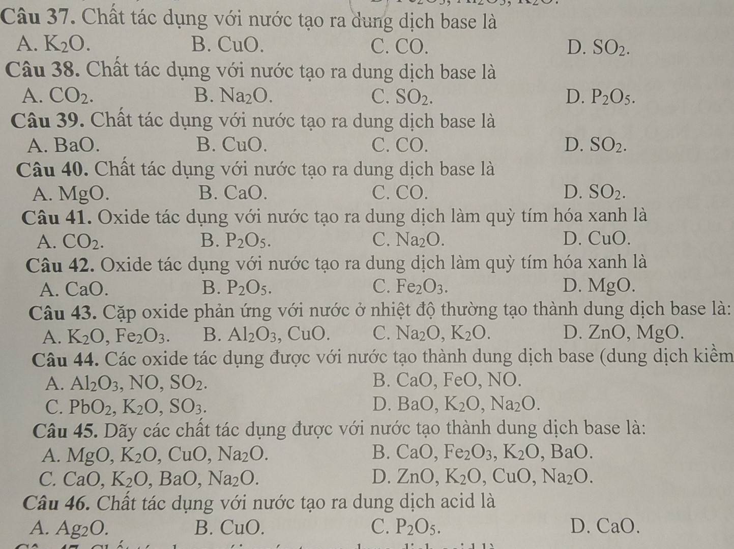 Chất tác dụng với nước tạo ra dung dịch base là
A. K_2O. B. CuO. C. CO. D. SO_2.
Câu 38. Chất tác dụng với nước tạo ra dung dịch base là
A. CO_2. B. Na_2O. C. SO_2. D. P_2O_5.
Câu 39. Chất tác dụng với nước tạo ra dung dịch base là
A. BaO. B. CuO C. CO. D. SO_2.
Câu 40. Chất tác dụng với nước tạo ra dung dịch base là
A. MgO. B. CaO. C. CO. D. SO_2.
Câu 41. Oxide tác dụng với nước tạo ra dung dịch làm quỳ tím hóa xanh là
A. CO_2. B. P_2O_5. C. Na_2O. D. CuO.
Câu 42. Oxide tác dụng với nước tạo ra dung dịch làm quỳ tím hóa xanh là
A. CaO. B. P_2O_5. C. Fe_2O_3. D. MgO.
Câu 43. Cặp oxide phản ứng với nước ở nhiệt độ thường tạo thành dung dịch base là:
A. K_2O,Fe_2O_3. B. Al_2O_3,CuO. C. Na_2O,K_2O. D. ZnO,MgO.
Câu 44. Các oxide tác dụng được với nước tạo thành dung dịch base (dung dịch kiềm
A. Al_2O_3,NO,SO_2. B. CaO,FeO,N 0.
C. PbO_2,K_2O,SO_3. D. BaO,K_2O,Na_2O.
Câu 45. Dãy các chất tác dụng được với nước tạo thành dung dịch base là:
A. MgO,K_2O,CuO,Na_2O. B. CaO,Fe_2O_3,K_2O,BaO.
C. CaO,K_2O,BaO,Na_2O. D. ZnO,K_2O,CuO,Na_2O.
Câu 46. Chất tác dụng với nước tạo ra dung dịch acid là
A. Ag_2O. B. CuO. C. P_2O_5. D. CaO.