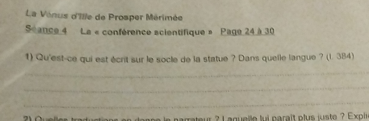 La Venus d'Ille de Prosper Mérimée 
Scance 4 La « conférence scientifique » Page 24 à 30
1) Qu'est-ce qui est écrit sur le socle de la statue ? Dans quelle langue ? (l. 384) 
_ 
_ 
_ 
rateur ? Laguelle lui paraît plus juste ? Expli