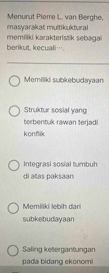 Menurut Pierre L. van Berghe,
masyarakat multikuktural
memiliki karakteristik sebagai
berikut, kecuali….
Memiliki subkebudayaan
Struktur sosial yang
terbentuk rawan terjadi
konflik
Integrasi sosial tumbuh
di atas paksaan
Memiliki lebih dari
subkebudayaan
Saling ketergantungan
pada bidang ekonomi