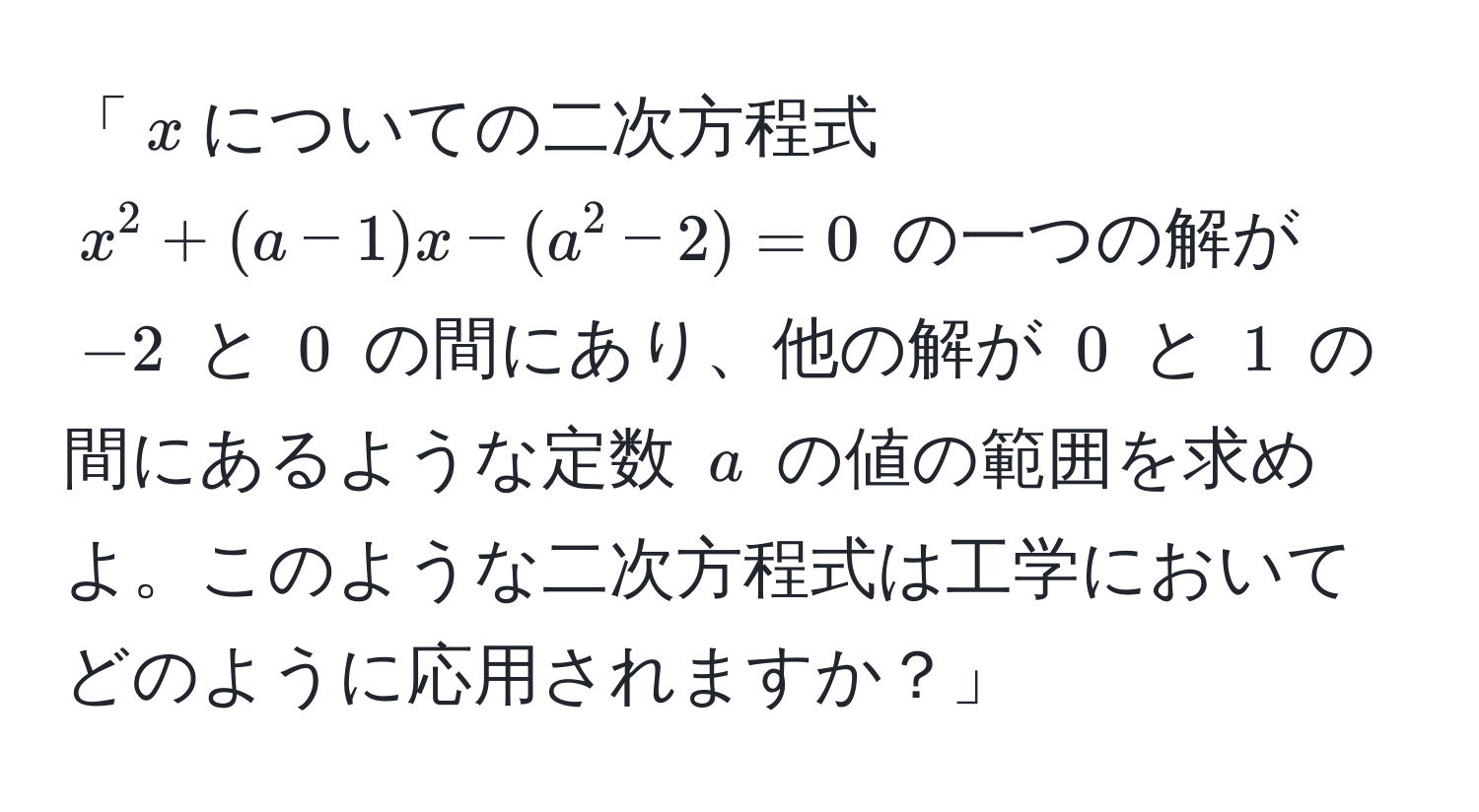 「$x$についての二次方程式 $x^2 + (a-1)x - (a^2 - 2) = 0$ の一つの解が $-2$ と $0$ の間にあり、他の解が $0$ と $1$ の間にあるような定数 $a$ の値の範囲を求めよ。このような二次方程式は工学においてどのように応用されますか？」