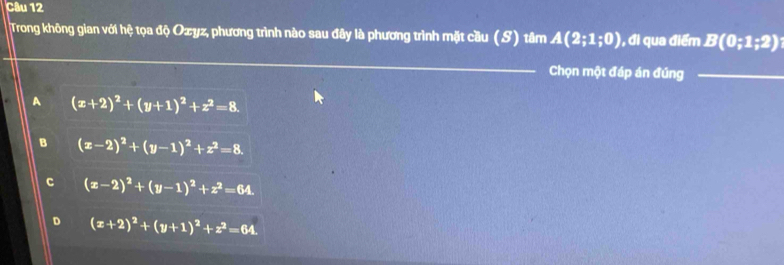 Trong không gian với hệ tọa độ Ozyz, phương trình nào sau đây là phương trình mặt cầu (S) tâm A(2;1;0) , đi qua điểm B(0;1;2)
Chọn một đáp án đúng
A (x+2)^2+(y+1)^2+z^2=8.
B (x-2)^2+(y-1)^2+z^2=8.
C (x-2)^2+(y-1)^2+z^2=64.
D (x+2)^2+(y+1)^2+z^2=64.