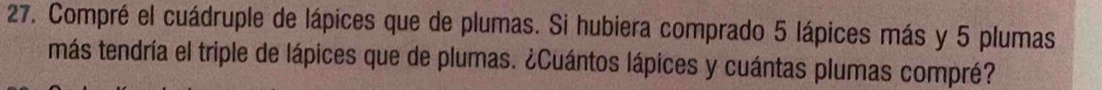 Compré el cuádruple de lápices que de plumas. Si hubiera comprado 5 lápices más y 5 plumas 
más tendría el triple de lápices que de plumas. ¿Cuántos lápices y cuántas plumas compré?