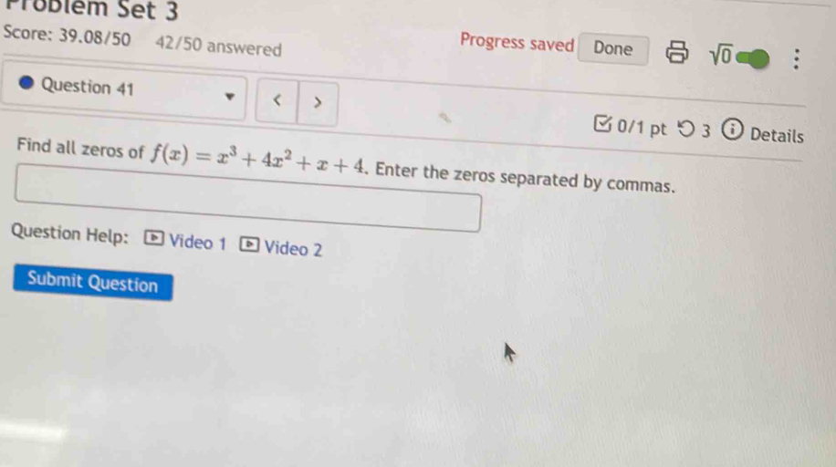 Prüblém Set 3 
Progress saved 
Score: 39.08/50 42/50 answered Done sqrt(0) . 
< > 
Question 41 0/1 pt つ 3 ⓘ Details 
Find all zeros of f(x)=x^3+4x^2+x+4. Enter the zeros separated by commas. 
Question Help: Video 1 Video 2 
Submit Question