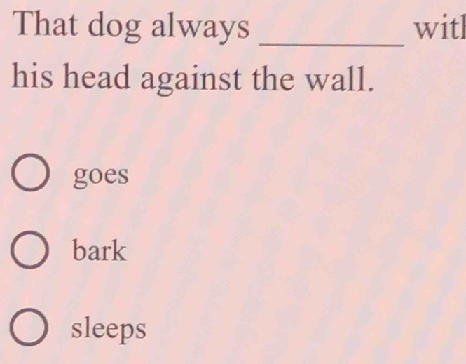 That dog always _witl
his head against the wall.
goes
bark
sleeps