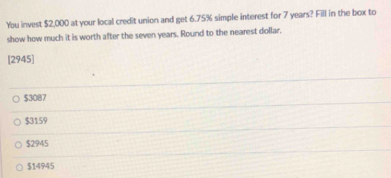 You invest $2,000 at your local credit union and get 6.75% simple interest for 7 years? Fill in the box to
show how much it is worth after the seven years. Round to the nearest dollar.
[2945]
$3087
$3159
$2945
$14945