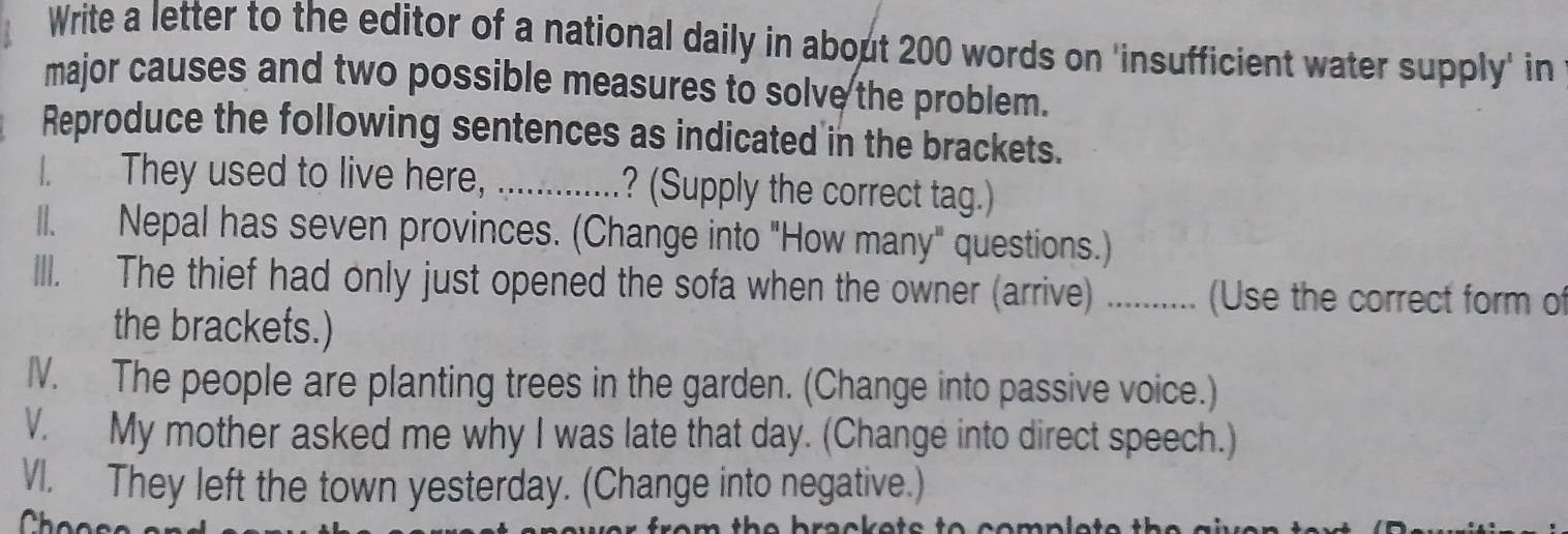 Write a letter to the editor of a national daily in about 200 words on 'insufficient water supply' in 
major causes and two possible measures to solve the problem. 
Reproduce the following sentences as indicated in the brackets. 
I. They used to live here, _? (Supply the correct tag.) 
ll. Nepal has seven provinces. (Change into "How many" questions.) 
III. The thief had only just opened the sofa when the owner (arrive) …........ (Use the correct form of 
the brackets.) 
IV. The people are planting trees in the garden. (Change into passive voice.) 
V. My mother asked me why I was late that day. (Change into direct speech.) 
VI. They left the town yesterday. (Change into negative.)