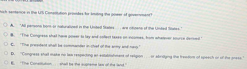 coreu answer
hich sentence in the US Constitution provides for limiting the power of government?
A. “All persons born or naturalized in the United States . . . are citizens of the United States.”
B. “The Congress shall have power to lay and collect taxes on incomes, from whatever source derived.”
C. “The president shall be commander in chief of the army and navy.”
D. “Congress shall make no law respecting an establishment of religion . . . or abridging the freedom of speech or of the press.”
E. “The Constitution . . . shall be the supreme law of the land.”