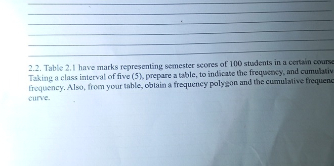 Table 2.1 have marks representing semester scores of 100 students in a certain course 
Taking a class interval of five (5), prepare a table, to indicate the frequency, and cumulativ 
frequency. Also, from your table, obtain a frequency polygon and the cumulative frequenc 
curve.