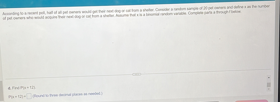 According to a recent poll, half of all pet owners would get their next dog or cat from a shelter. Consider a random sample of 20 pet owners and define x as the number 
of pet owners who would acquire their next dog or cat from a shelter. Assume that x is a binomial random variable. Complete parts a through f below. 
d. Find P(x=12).
P(x=12)= □ (Round to three decimal places as needed.)