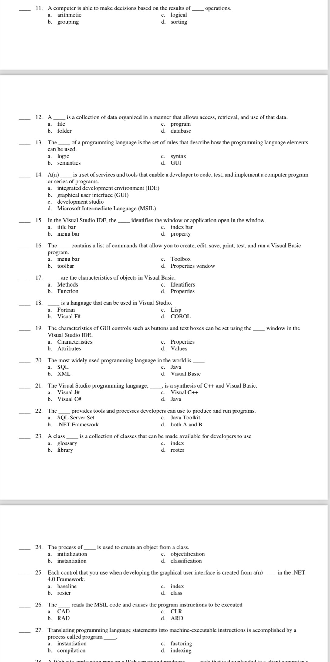 operations.
a. arithmetic c. logical
b. grouping d. sorting
_12. A  is a collection of data organized in a manner that allows access, retrieval, and use of that data.
a. file c. program
b. folder d. database
_13. The_ of a programming language is the set of rules that describe how the programming language elements
can be used.
a. logic c. syntax
b. semantics d. GUI
14. A(n) _ is a set of services and tools that enable a developer to code, test, and implement a computer program
or series of programs.
a. integrated development environment (IDE)
b. graphical user interface (GUI)
c. development studio
d. Microsoft Intermediate Language (MSIL)
_15. In the Visual Studio IDE, the identifies the window or application open in the window.
a. title bar c. index bar
b. menu bar d. property
_16. The _contains a list of commands that allow you to create, edit, save, print, test, and run a Visual Basic
program.
a. menu bar c. Toolbox
b. toolbar d. Properties window
_
_
17. are the characteristics of objects in Visual Basic.
a. Methods c. Identifiers
b. Function d. Properties
18. is a language that can be used in Visual Studio.
a. Fortran c. Lisp
b. Visual F# d. COBOL
_19. The characteristics of GUI controls such as buttons and text boxes can be set using the_ window in the
Visual Studio IDE.
a. Characteristics c. Properties
b. Attributes d. Values
_20. The most widely used programming language in the world is
a. SQL c. Java
b. XML
_21. The Visual Studio programming language,  is a synthesis of C++ and Visual Basic.
a. Visual J# c. Visual C++
b. Visual C# d. Java
_22. The_ provides tools and processes developers can use to produce and run programs.
a. SQL Šerver Set c. Java Toolkit
b. .NET Framework d. both A and B
_
_
23. A class is a collection of classes that can be made available for developers to use
a. glossary c. index
b. library d. roster
24. The process of  is used to create an object from a class.
a. initialization c. objectification
b. instantiation d. classification
_25. Each control that you use when developing the graphical user interface is created from a(n) _in the .NET
4.0 Framework.
a. baseline c. index
b. roster d. class
_
_
26. The reads the MSIL code and causes the program instructions to be executed
a. CAD c. CLR
b. RAD d. ARD
27. Translating programming language statements into machine-executable instructions is accomplished by a
process called program
a. instantiation c. factoring
b. compilation d. indexing