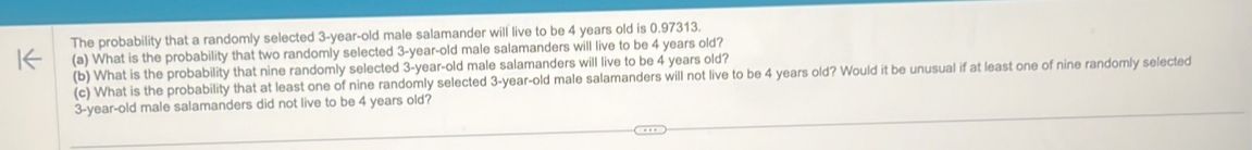 The probability that a randomly selected 3-year-old male salamander will live to be 4 years old is 0.97313. 
(a) What is the probability that two randomly selected 3-year-old male salamanders will live to be 4 years old? 
(b) What is the probability that nine randomly selected 3-year -old male salamanders will live to be 4 years old? 
(c) What is the probability that at least one of nine randomly selected 3-year -old male salamanders will not live to be 4 years old? Would it be unusual if at least one of nine randomly selected
3-year-old male salamanders did not live to be 4 years old?