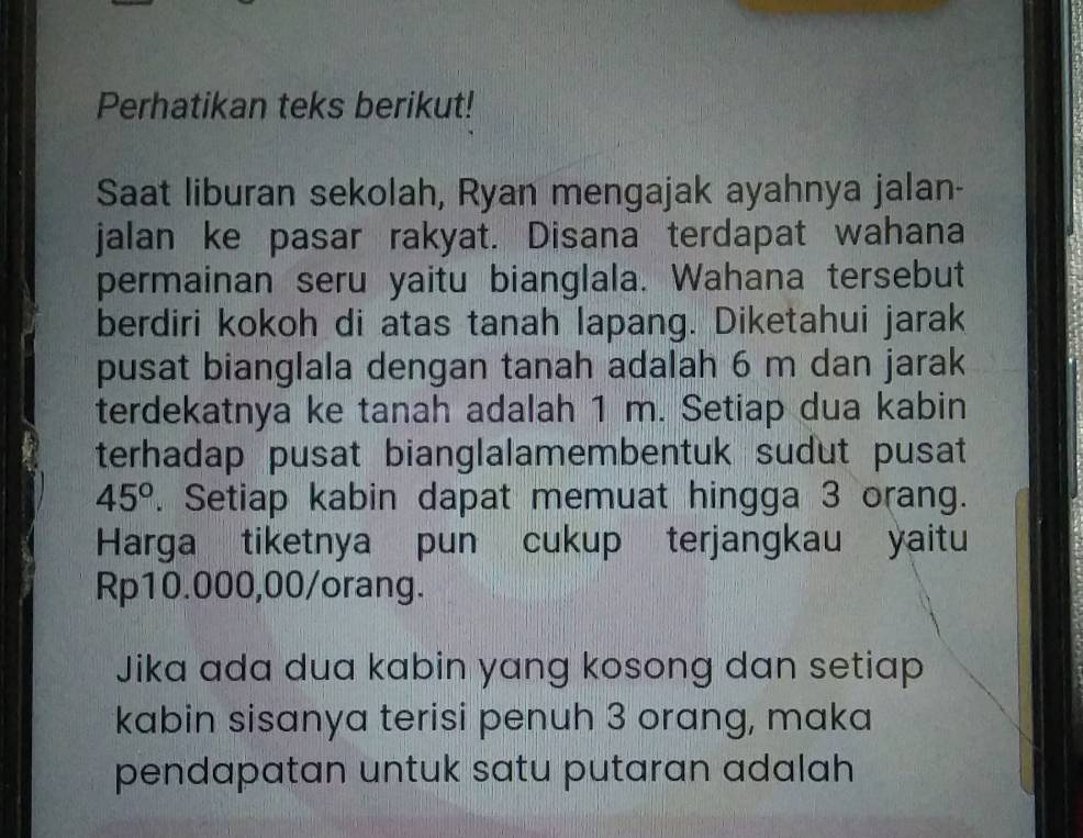 Perhatikan teks berikut! 
Saat liburan sekolah, Ryan mengajak ayahnya jalan- 
jalan ke pasar rakyat. Disana terdapat wahana 
permainan seru yaitu bianglala. Wahana tersebut 
berdiri kokoh di atas tanah lapang. Diketahui jarak 
pusat bianglala dengan tanah adalah 6 m dan jarak 
terdekatnya ke tanah adalah 1 m. Setiap dua kabin 
terhadap pusat bianglalamembentuk sudut pusat
45°. Setiap kabin dapat memuat hingga 3 orang. 
Harga tiketnya pun cukup terjangkau yaitu
Rp10.000,00/orang. 
Jika ada dua kabin yang kosong dan setiap 
kabin sisanya terisi penuh 3 orang, maka 
pendapatan untuk satu putaran adalah