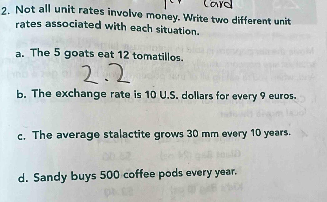 Not all unit rates involve money. Write two different unit 
rates associated with each situation. 
a. The 5 goats eat 12 tomatillos. 
b. The exchange rate is 10 U.S. dollars for every 9 euros. 
c. The average stalactite grows 30 mm every 10 years. 
d. Sandy buys 500 coffee pods every year.