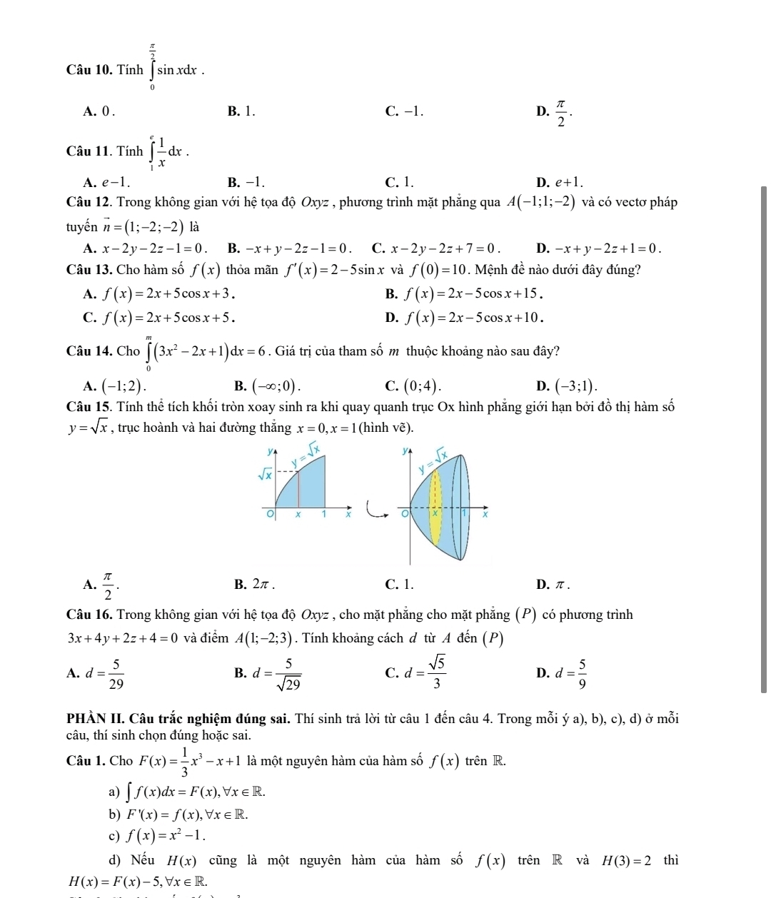 Tính ∈tlimits _0^((frac π)2)sin xdx.
A. 0 . B. 1. C. −1. D.  π /2 .
Câu 11. Tính ∈tlimits _1^(efrac 1)xdx.
A. e-1. B. −1. C. 1. D. e+1.
Câu 12. Trong không gian với hệ tọa độ Oxyz , phương trình mặt phăng qua A(-1;1;-2) và có vectơ pháp
tuyến vector n=(1;-2;-2) là
A. x-2y-2z-1=0. B. -x+y-2z-1=0. C. x-2y-2z+7=0. D. -x+y-2z+1=0.
Câu 13. Cho hàm số f(x) thỏa mãn f'(x)=2-5sin x và f(0)=10 Mệnh đề nào dưới đây đúng?
A. f(x)=2x+5cos x+3. B. f(x)=2x-5cos x+15.
C. f(x)=2x+5cos x+5. D. f(x)=2x-5cos x+10.
Câu 14. Cho ∈tlimits _0^(m(3x^2)-2x+1)dx=6. Giá trị của tham số m thuộc khoảng nào sau đây?
A. (-1;2). B. (-∈fty ;0). C. (0;4). D. (-3;1).
Câu 15. Tính thể tích khối tròn xoay sinh ra khi quay quanh trục Ox hình phẳng giới hạn bởi đồ thị hàm số
y=sqrt(x) , trục hoành và hai đường thắng x=0,x=1 (hình vẽ).

A.  π /2 . B. 2π . C. 1. D.π.
Câu 16. Trong không gian với hệ tọa độ Oxyz , cho mặt phẳng cho mặt phẳng (P) có phương trình
3x+4y+2z+4=0 và điểm A(1;-2;3). Tính khoảng cách d từ A đến (P)
A. d= 5/29  d= 5/sqrt(29)  d= sqrt(5)/3  D. d= 5/9 
B.
C.
PHÀN II. Câu trắc nghiệm đúng sai. Thí sinh trả lời từ câu 1 đến câu 4. Trong mỗi ý a), b), c), d) ở mỗi
câu, thí sinh chọn đúng hoặc sai.
Câu 1. Cho F(x)= 1/3 x^3-x+1 là một nguyên hàm của hàm số f(x) trên R.
a) ∈t f(x)dx=F(x),forall x∈ R.
b) F'(x)=f(x),forall x∈ R.
c) f(x)=x^2-1.
d) Nếu H(x) cũng là một nguyên hàm của hàm số f(x) trên R và H(3)=2 thì
H(x)=F(x)-5,forall x∈ R.