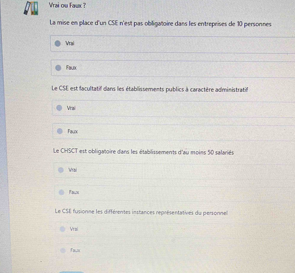 Vrai ou Faux ?
La mise en place d'un CSE n'est pas obligatoire dans les entreprises de 10 personnes
Vrai
Faux
Le CSE est facultatif dans les établissements publics à caractère administratif
Vrai
Faux
Le CHSCT est obligatoire dans les établissements d'au moins 50 salariés
Vrai
Faux
Le CSE fusionne les différentes instances représentatives du personnel
Vrai
Faux