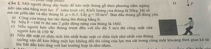 pháy thập phan 
Câu 2. Một người dùng dây buộc để kéo một thùng gỗ theo phương nằm ngang 
trên sàn nhà bằng một lực vector F (như hình vẽ). Khối lượng của thùng là 20kg. Hệ số 
ma sát giữa sàn và đáy thùng là mu =0,3. Lấy g=10m/s^2 Ban đầu thùng gỗ đứng yên. 
a) Cộng của trọng lực tác dụng lên thùng bằng 0. 
b) Nếu F=100N thì sau 2 giây động năng của thùng là 160J. 
c) Nếu người kéo cho thùng trượt đều với tốc độ 5 m/s thì công suất của 
người kéo là 150 W. 
d) Nếu đặt mặt có diện tích lớn nhất hoặc mặt có diện tích nhỏ nhất của thùng 
xuống sản để kéo bằng một lực không đổi thì công của lực ma sát trong cùng một khoảng thời gian kể từ 
lúc bắt đầu kéo ứng với hai trường hợp là như nhau.