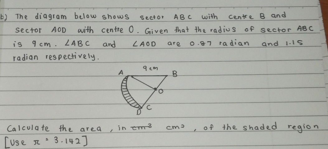 The diagram below shows sector ABc with centre B and 
sector AOD with centre 0. Given that the radius of sector ABC
is 9 cm. ∠ ABC and ∠ AOD are 0. 87 radian and 1. I15
radian respectively. 
Calculate the area, in cm^3 cm^2 , of the shaded region 
Luse π =3.142]