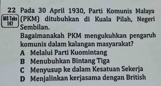 Pada 30 April 1930, Parti Komunis Malaya
MSI (PKM) ditubuhkan di Kuala Pilah, Negeri
147 Sembilan.
Bagaimanakah PKM mengukuhkan pengaruh
komunis dalam kalangan masyarakat?
A Melalui Parti Kuomintang
B Menubuhkan Bintang Tiga
C Menyusup ke dalam Kesatuan Sekerja
D Menjalinkan kerjasama dengan British