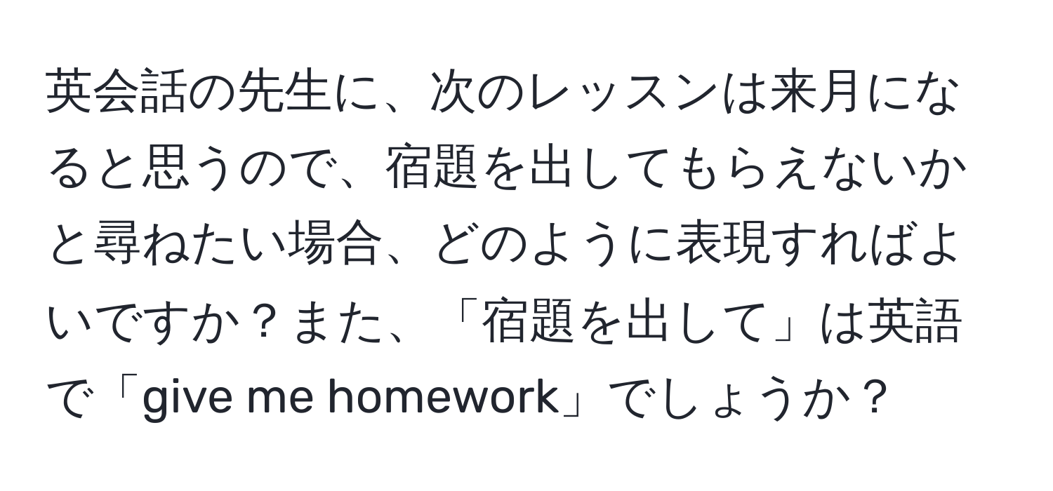 英会話の先生に、次のレッスンは来月になると思うので、宿題を出してもらえないかと尋ねたい場合、どのように表現すればよいですか？また、「宿題を出して」は英語で「give me homework」でしょうか？