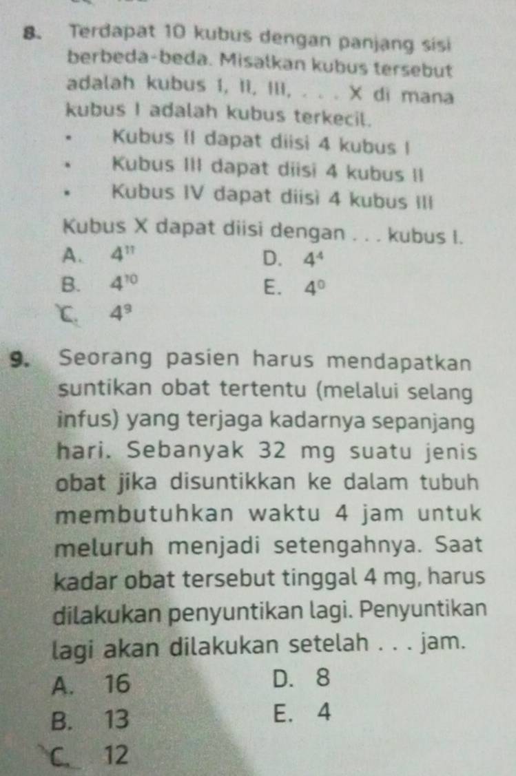 Terdapat 10 kubus dengan panjang sisi
berbeda-beda. Misalkan kubus tersebut
adalah kubus 1, II, III, . . . X di mana
kubus I adalah kubus terkecil.
Kubus (1 dapat diisi 4 kubus I
Kubus III dapat diisi 4 kubus II
Kubus IV dapat diisì 4 kubus III
Kubus X dapat diisi dengan . . . kubus I.
A. 4^(11) D. 4^4
B. 4^(10) E. 4^0
℃. 4^9
9. Seorang pasien harus mendapatkan
suntikan obat tertentu (melalui selang
infus) yang terjaga kadarnya sepanjang
hari. Sebanyak 32 mg suatu jenis
obat jika disuntikkan ke dalam tubuh
membutuhkan waktu 4 jam untuk
meluruh menjadi setengahnya. Saat
kadar obat tersebut tinggal 4 mg, harus
dilakukan penyuntikan lagi. Penyuntikan
lagi akan dilakukan setelah . . . jam.
A. 16 D. 8
B. 13 E. 4
C. 12