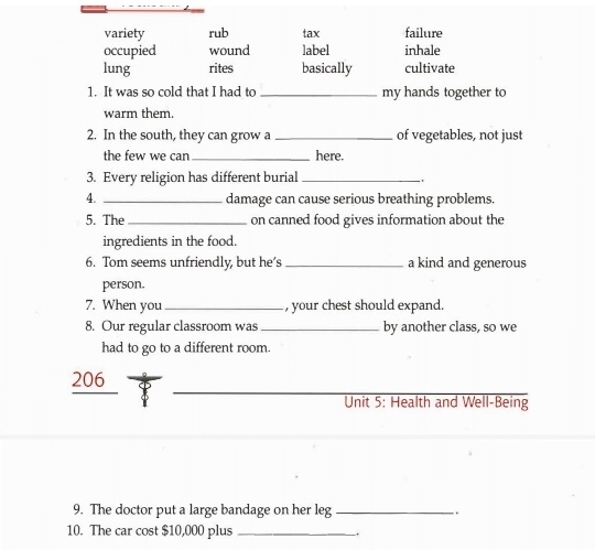 variety rub tax failure
occupied wound label inhale
lung rites basically cultivate
1. It was so cold that I had to _my hands together to
warm them.
2. In the south, they can grow a _of vegetables, not just
the few we can _here.
3. Every religion has different burial_
'
4. _damage can cause serious breathing problems.
5. The _on canned food gives information about the
ingredients in the food.
6. Tom seems unfriendly, but he’s _a kind and generous
person.
7. When you _, your chest should expand.
8. Our regular classroom was _by another class, so we
had to go to a different room.
_
206
Unit 5: Health and Well-Being
9. The doctor put a large bandage on her leg _.
10. The car cost $10,000 plus _.