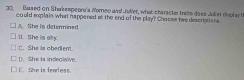 Based on Shakespeare's Romeo and Juliet, what character traits does Juliet display t
could explain what happened at the end of the play? Choose two descriptions.
A. She is determined.
B. She is shy.
C. She is obedient.
D. She is indecisive.
E. She is fearless.