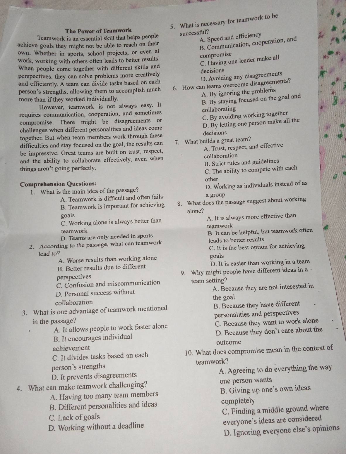 What is necessary for teamwork to be
The Power of Teamwork
Teamwork is an essential skill that helps people successful?
A. Speed and efficiency
B. Communication, cooperation, and
achieve goals they might not be able to reach on their
own. Whether in sports, school projects, or even at
compromise
work, working with others often leads to better results.
C. Having one leader make all
When people come together with different skills and
perspectives, they can solve problems more creatively decisions
D. Avoiding any disagreements
and efficiently. A team can divide tasks based on each
person’s strengths, allowing them to accomplish much 6. How can teams overcome disagreements?
A. By ignoring the problems
more than if they worked individually.
However, teamwork is not always easy. It
B. By staying focused on the goal and
requires communication, cooperation, and sometimes collaborating
C. By avoiding working together
compromise. There might be disagreements or
challenges when different personalities and ideas come
D. By letting one person make all the
together. But when team members work through these decisions
difficulties and stay focused on the goal, the results can 7. What builds a great team?
A. Trust, respect, and effective
be impressive. Great teams are built on trust, respect,
and the ability to collaborate effectively, even when collaboration
things aren’t going perfectly. B. Strict rules and guidelines
C. The ability to compete with each
other
Comprehension Questions:
1. What is the main idea of the passage? D. Working as individuals instead of as
A. Teamwork is difficult and often fails a group
B. Teamwork is important for achieving 8. What does the passage suggest about working
goals alone?
C. Working alone is always better than A. It is always more effective than
teamwork teamwork
D. Teams are only needed in sports B. It can be helpful, but teamwork often
2. According to the passage, what can teamwork leads to better results
lead to? C. It is the best option for achieving
A. Worse results than working alone goals
B. Better results due to different D. It is easier than working in a team
perspectives 9. Why might people have different ideas in a ·
C. Confusion and miscommunication team setting?
D. Personal success without A. Because they are not interested in
collaboration the goal
3. What is one advantage of teamwork mentioned B. Because they have different
in the passage? personalities and perspectives
A. It allows people to work faster alone C. Because they want to work alone
B. It encourages individual D. Because they don’t care about the
achievement outcome
C. It divides tasks based on each 10. What does compromise mean in the context of
person’s strengths teamwork?
D. It prevents disagreements A. Agreeing to do everything the way
4. What can make teamwork challenging? one person wants
A. Having too many team members B. Giving up one’s own ideas
B. Different personalities and ideas completely
C. Lack of goals C. Finding a middle ground where
D. Working without a deadline everyone’s ideas are considered
D. Ignoring everyone else’s opinions