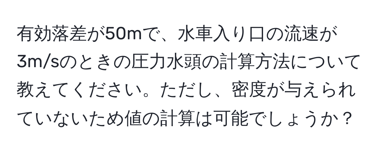 有効落差が50mで、水車入り口の流速が3m/sのときの圧力水頭の計算方法について教えてください。ただし、密度が与えられていないため値の計算は可能でしょうか？