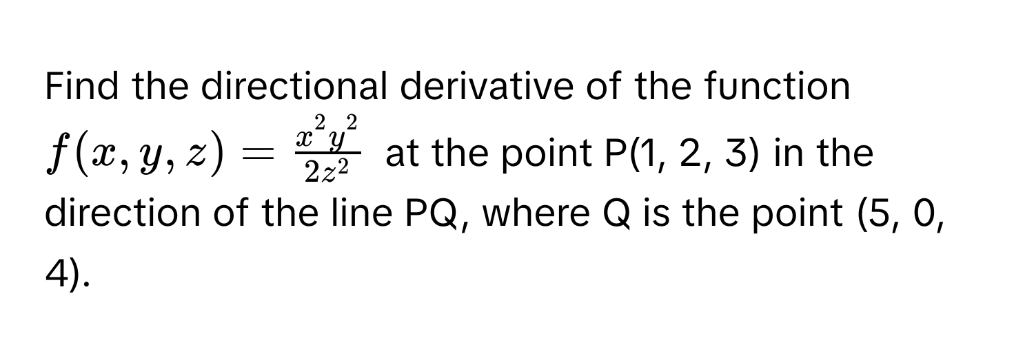 Find the directional derivative of the function $f(x, y, z) = fracx^(2y^2)2z^2$ at the point P(1, 2, 3) in the direction of the line PQ, where Q is the point (5, 0, 4).