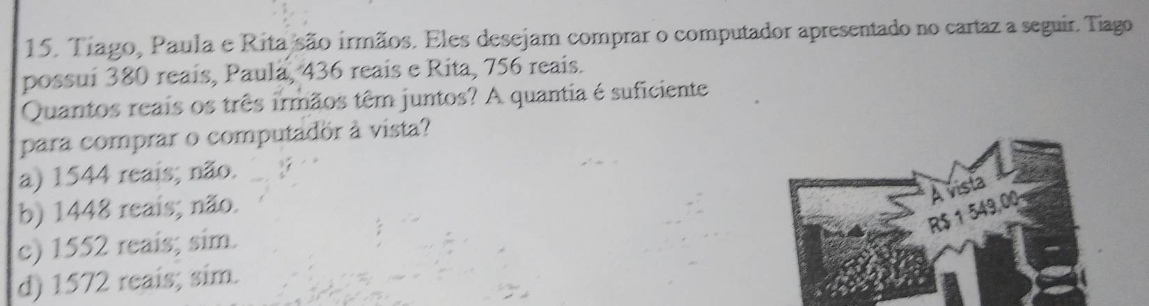 Tíago, Paula e Rita são írmãos. Eles desejam comprar o computador apresentado no cartaz a seguir. Tiago
possui 380 reaís, Paula, 436 reais e Rita, 756 reais.
Quantos reais os três irmãos têm juntos? A quantia é suficiente
para comprar o computador à vista?
a) 1544 reais; não.
b) 1448 reais; não.
c) 1552 reais; sim.
d) 1572 reais; sim.