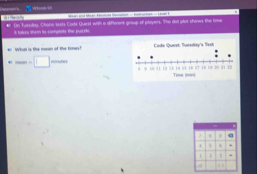 Classroom's VEXcade 6O 
@F Ready Mean and Mean Absolute Deviation — Instruction — Level F 
On Tuesday, Chann tests Code Quest with a different group of players. The dot plot shows the time 
it takes them to complete the puzzle. 
€ What is the mean of the times?
mean=□ minutes
8 9
A 5 6
1 2 3
, () 《