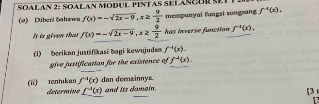 SOALAN 2: SOALAN MODUL PINTAS SELAÑGORET 
(a) Diberi bahawa f(x)=-sqrt(2x-9), x≥  9/2  mempunyai fungsi songsang f^(-1)(x), 
It is given that f(x)=-sqrt(2x-9), x≥  9/2  has inverse function f^(-1)(x), 
(i) berikan justifikasi bagi kewujudan f^(-1)(x). 
give justification for the existence of f^(-1)(x). 
(ii) tentukan f^(-1)(x) dan domainnya. 
determine _ f^(-1)(x) and its domain. [3